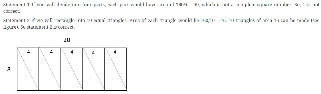 Consider the following statements in respect of a rectangular sheet of length 20 cm and breadth 8 cm: 1. It is possible to cut the sheet exactly into 4 square sheets. 2. It is possible to cut the sheet into 10 triangular sheets of equal area. Which of the above statements is are correct? (a) 1 only (b) 2 only (c) Both 1 and 2 (d) Neither 1 nor 2